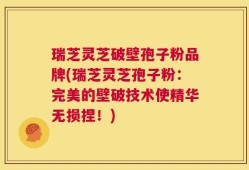 瑞芝灵芝破壁孢子粉品牌(瑞芝灵芝孢子粉：完美的壁破技术使精华无损捏！)