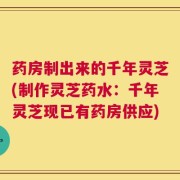 药房制出来的千年灵芝(制作灵芝药水：千年灵芝现已有药房供应)