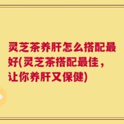 灵芝茶养肝怎么搭配最好(灵芝茶搭配最佳，让你养肝又保健)