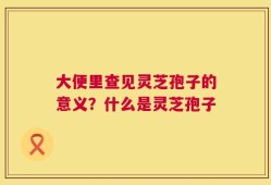 大便里查见灵芝孢子的意义？什么是灵芝孢子