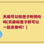 天麻可以和孢子粉同吃吗(天麻和孢子粉可以一起食用吗？)