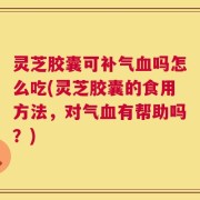 灵芝胶囊可补气血吗怎么吃(灵芝胶囊的食用方法，对气血有帮助吗？)