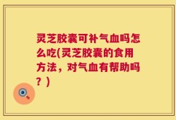 灵芝胶囊可补气血吗怎么吃(灵芝胶囊的食用方法，对气血有帮助吗？)