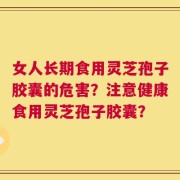 女人长期食用灵芝孢子胶囊的危害？注意健康食用灵芝孢子胶囊？