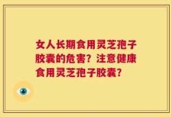 女人长期食用灵芝孢子胶囊的危害？注意健康食用灵芝孢子胶囊？