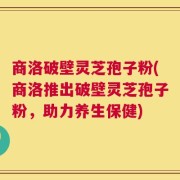 商洛破壁灵芝孢子粉(商洛推出破壁灵芝孢子粉，助力养生保健)