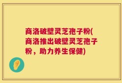 商洛破壁灵芝孢子粉(商洛推出破壁灵芝孢子粉，助力养生保健)