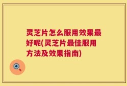 灵芝片怎么服用效果最好呢(灵芝片最佳服用方法及效果指南)