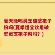 夏天能喝灵芝破壁孢子粉吗(夏季适宜饮用破壁灵芝孢子粉吗？)
