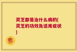 灵芝都是治什么病的(灵芝的功效及适用症状)