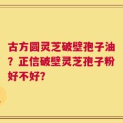 古方圆灵芝破壁孢子油？正信破壁灵芝孢子粉好不好？