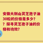 安徽大别山灵芝孢子油30粒的价格是多少？？探寻灵芝孢子油的价格和功效？