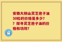 安徽大别山灵芝孢子油30粒的价格是多少？？探寻灵芝孢子油的价格和功效？