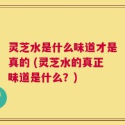 灵芝水是什么味道才是真的 (灵芝水的真正味道是什么？)
