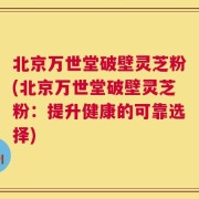 北京万世堂破壁灵芝粉(北京万世堂破壁灵芝粉：提升健康的可靠选择)