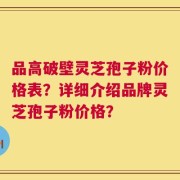 品高破壁灵芝孢子粉价格表？详细介绍品牌灵芝孢子粉价格？