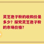 灵芝孢子粉的收购价是多少？探究灵芝孢子粉的市场价格？