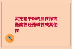 灵芝孢子粉的属性探究是酸性还是碱性或其他性