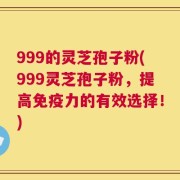 999的灵芝孢子粉(999灵芝孢子粉，提高免疫力的有效选择！)