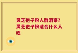 灵芝孢子粉人群洞察？灵芝孢子粉适合什么人吃