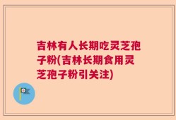 吉林有人长期吃灵芝孢子粉(吉林长期食用灵芝孢子粉引关注)