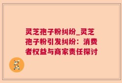 灵芝孢子粉纠纷_灵芝孢子粉引发纠纷：消费者权益与商家责任探讨