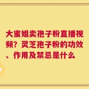 大蜜姐卖孢子粉直播视频？灵芝孢子粉的功效、作用及禁忌是什么