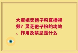 大蜜姐卖孢子粉直播视频？灵芝孢子粉的功效、作用及禁忌是什么