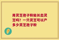 用灵芝孢子粉能长出灵芝吗？一只灵芝可以产多少灵芝孢子粉