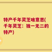 特产千年灵芝啥意思(千年灵芝：独一无二的特产)