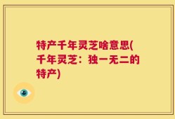 特产千年灵芝啥意思(千年灵芝：独一无二的特产)