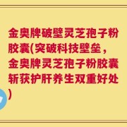 金奥牌破壁灵芝孢子粉胶囊(突破科技壁垒，金奥牌灵芝孢子粉胶囊斩获护肝养生双重好处)