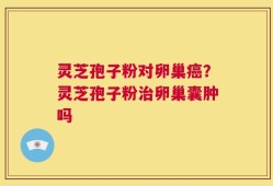 灵芝孢子粉对卵巢癌？灵芝孢子粉治卵巢囊肿吗