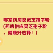 哪家药房卖灵芝孢子粉(药房供应灵芝孢子粉，健康好选择！)
