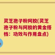 灵芝孢子粉阿胶(灵芝孢子粉与阿胶的黄金搭档：功效与作用盘点)