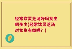 经常饮灵芝汤好吗女生喝多少(经常饮灵芝汤对女生有益吗？)