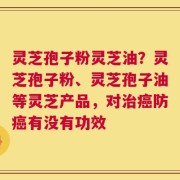 灵芝孢子粉灵芝油？灵芝孢子粉、灵芝孢子油等灵芝产品，对治癌防癌有没有功效