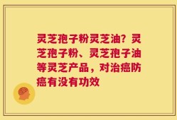 灵芝孢子粉灵芝油？灵芝孢子粉、灵芝孢子油等灵芝产品，对治癌防癌有没有功效
