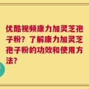 优酷视频康力加灵芝孢子粉？了解康力加灵芝孢子粉的功效和使用方法？