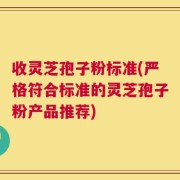 收灵芝孢子粉标准(严格符合标准的灵芝孢子粉产品推荐)