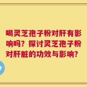 喝灵芝孢子粉对肝有影响吗？探讨灵芝孢子粉对肝脏的功效与影响？