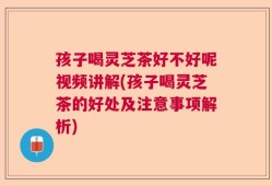 孩子喝灵芝茶好不好呢视频讲解(孩子喝灵芝茶的好处及注意事项解析)
