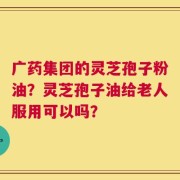 广药集团的灵芝孢子粉油？灵芝孢子油给老人服用可以吗？