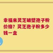 幸福来灵芝破壁孢子粉价格？灵芝孢子粉多少钱一盒