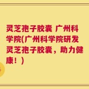 灵芝孢子胶囊 广州科学院(广州科学院研发灵芝孢子胶囊，助力健康！)