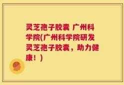 灵芝孢子胶囊 广州科学院(广州科学院研发灵芝孢子胶囊，助力健康！)