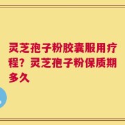 灵芝孢子粉胶囊服用疗程？灵芝孢子粉保质期多久