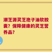 潮芝源灵芝孢子油软胶囊？保障健康的灵芝营养品？