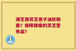 潮芝源灵芝孢子油软胶囊？保障健康的灵芝营养品？