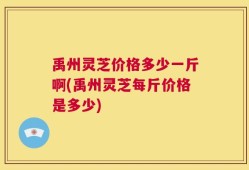 禹州灵芝价格多少一斤啊(禹州灵芝每斤价格是多少)